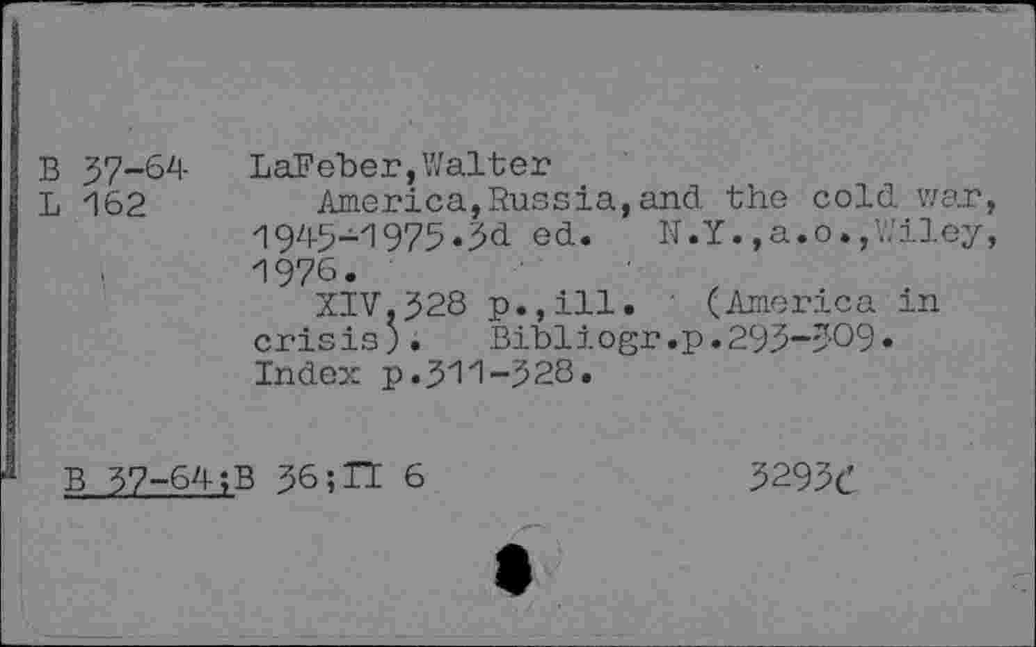 ﻿B 57-64
L 162
LaFeber,Walter
America,Russia,and the cold war, 1945-1973»3d ed. N.Y.,a.o.,Wiley, 1976.
XIV,528 p.,ill. ' (America in crisis;.	Bibliogr.p.293-309«
Index p.511-328.
B 57-64;B 56»TI 6
3293c’
